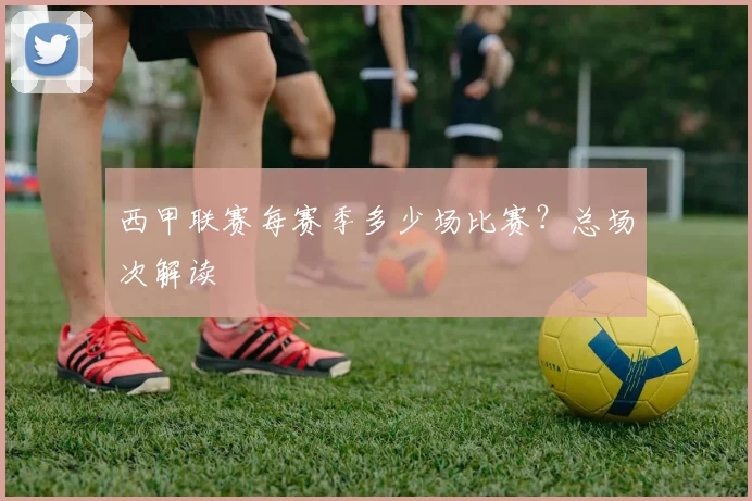 西甲联赛每赛季多少场比赛?总场次解读