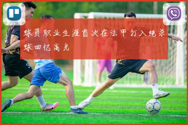 球员职业生涯首次在法甲打入绝杀球回忆高光