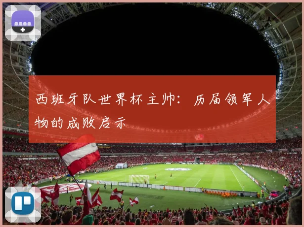 西班牙队世界杯主帅：历届领军人物的成败启示